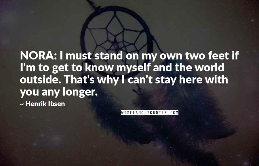 Henrik Ibsen Quotes: NORA: I must stand on my own two feet if I'm to get to know myself and the world outside. That's why I can't stay here with you any longer.