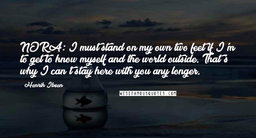 Henrik Ibsen Quotes: NORA: I must stand on my own two feet if I'm to get to know myself and the world outside. That's why I can't stay here with you any longer.