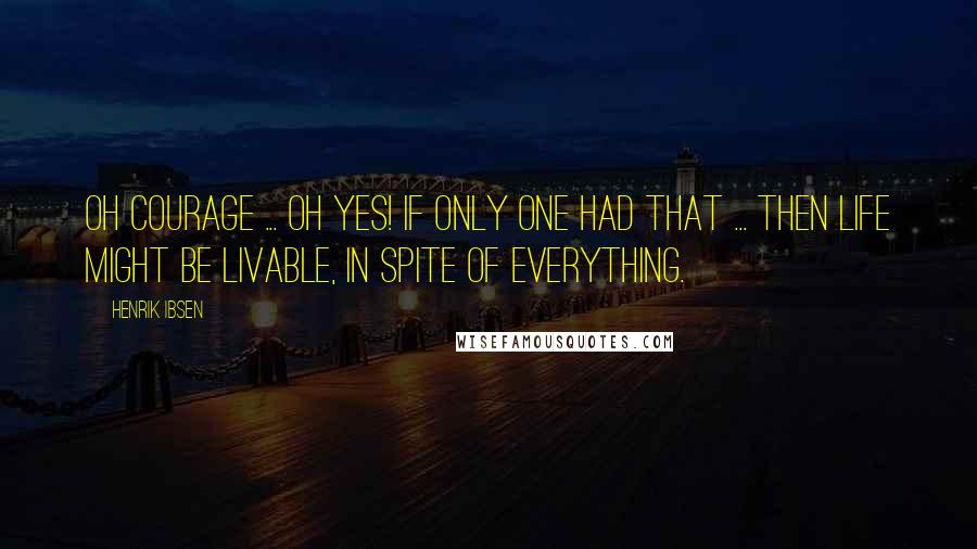 Henrik Ibsen Quotes: Oh courage ... oh yes! If only one had that ... Then life might be livable, in spite of everything.