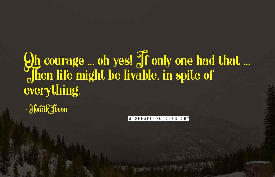 Henrik Ibsen Quotes: Oh courage ... oh yes! If only one had that ... Then life might be livable, in spite of everything.