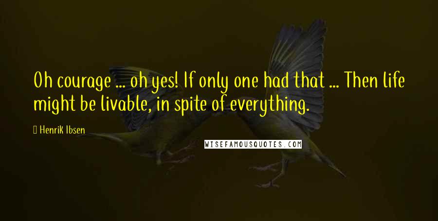 Henrik Ibsen Quotes: Oh courage ... oh yes! If only one had that ... Then life might be livable, in spite of everything.