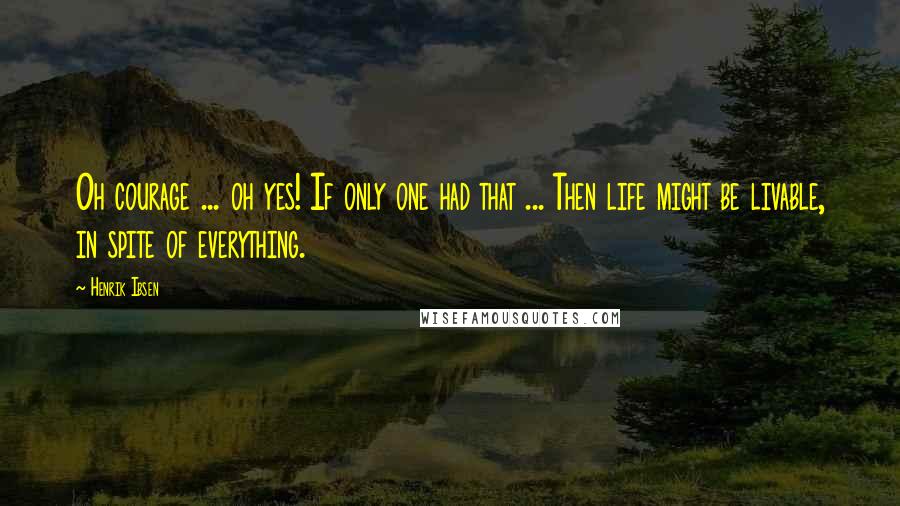 Henrik Ibsen Quotes: Oh courage ... oh yes! If only one had that ... Then life might be livable, in spite of everything.