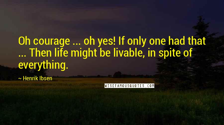 Henrik Ibsen Quotes: Oh courage ... oh yes! If only one had that ... Then life might be livable, in spite of everything.