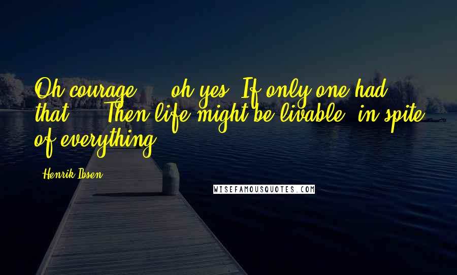 Henrik Ibsen Quotes: Oh courage ... oh yes! If only one had that ... Then life might be livable, in spite of everything.