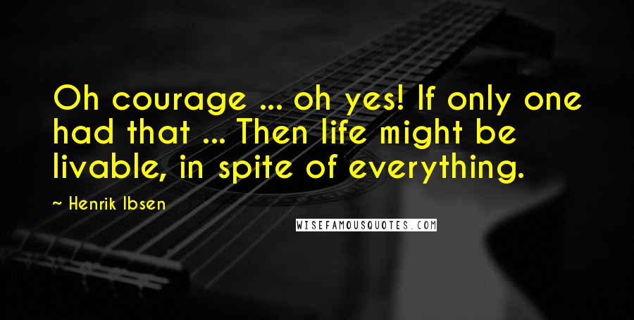 Henrik Ibsen Quotes: Oh courage ... oh yes! If only one had that ... Then life might be livable, in spite of everything.