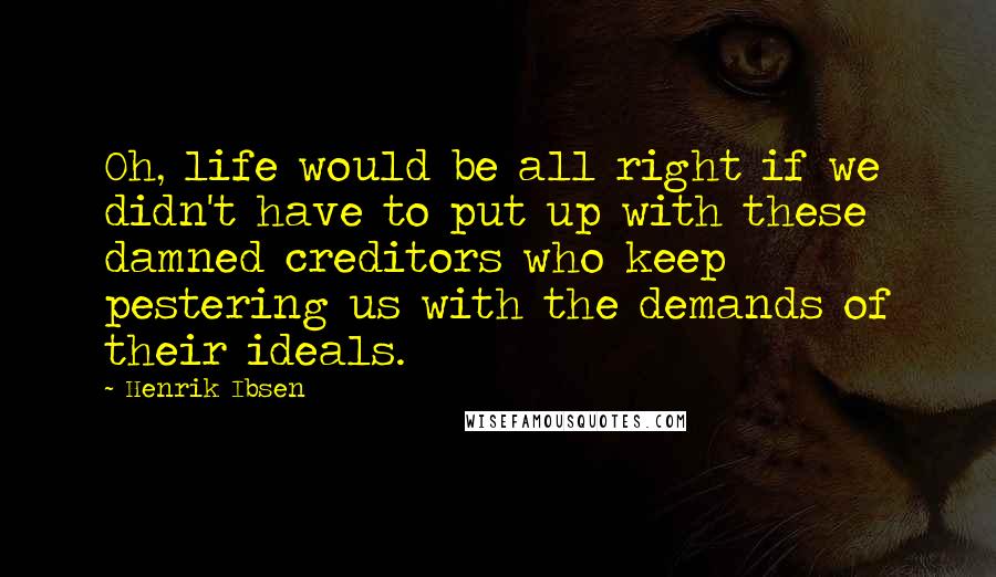 Henrik Ibsen Quotes: Oh, life would be all right if we didn't have to put up with these damned creditors who keep pestering us with the demands of their ideals.