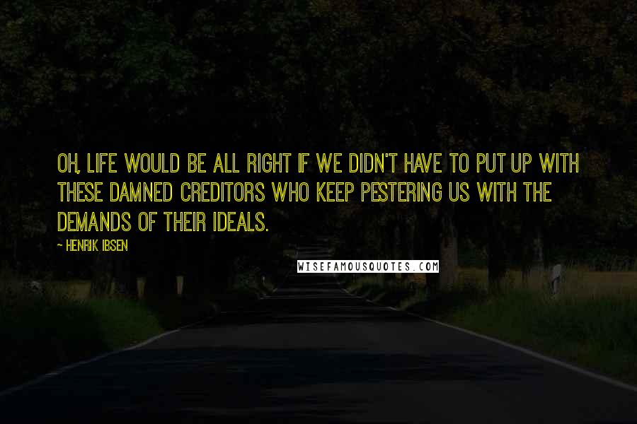 Henrik Ibsen Quotes: Oh, life would be all right if we didn't have to put up with these damned creditors who keep pestering us with the demands of their ideals.