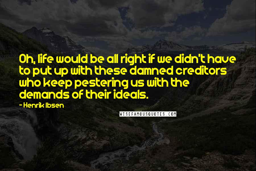 Henrik Ibsen Quotes: Oh, life would be all right if we didn't have to put up with these damned creditors who keep pestering us with the demands of their ideals.