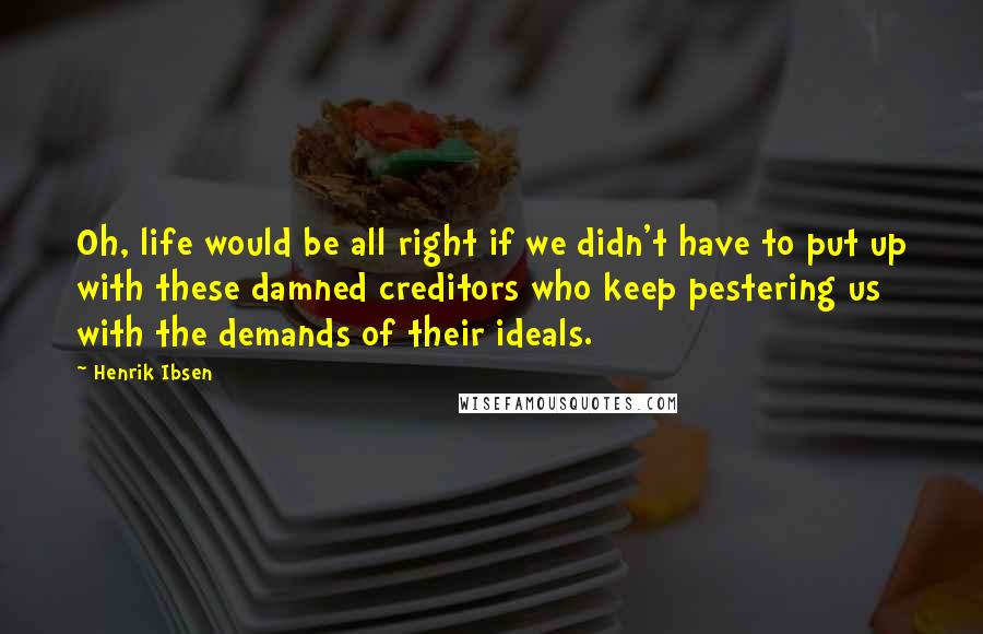 Henrik Ibsen Quotes: Oh, life would be all right if we didn't have to put up with these damned creditors who keep pestering us with the demands of their ideals.