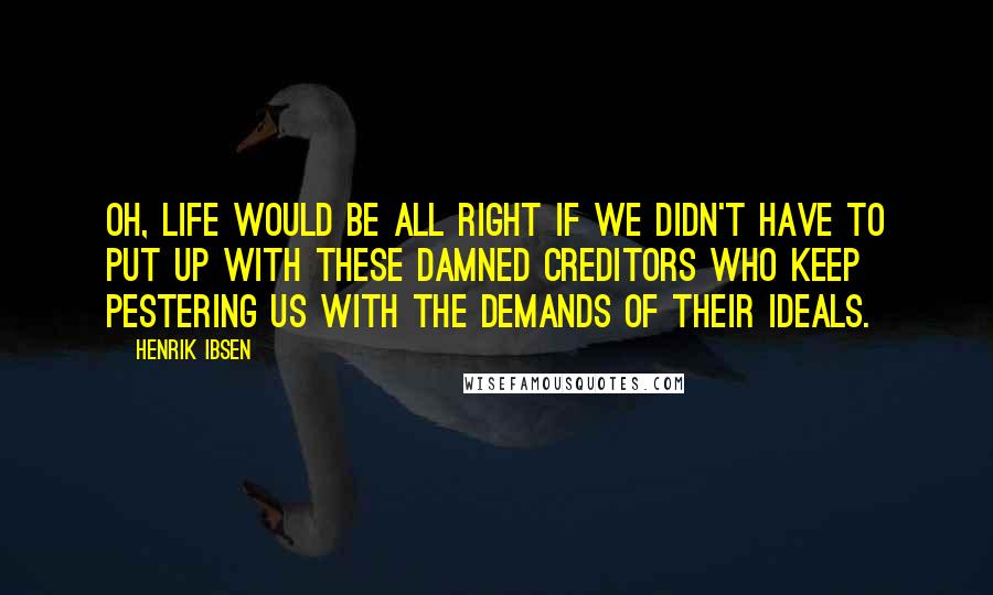 Henrik Ibsen Quotes: Oh, life would be all right if we didn't have to put up with these damned creditors who keep pestering us with the demands of their ideals.