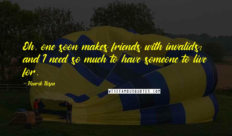 Henrik Ibsen Quotes: Oh, one soon makes friends with invalids; and I need so much to have someone to live for.