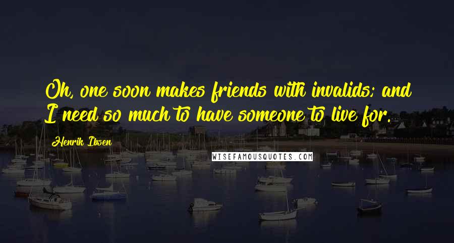 Henrik Ibsen Quotes: Oh, one soon makes friends with invalids; and I need so much to have someone to live for.