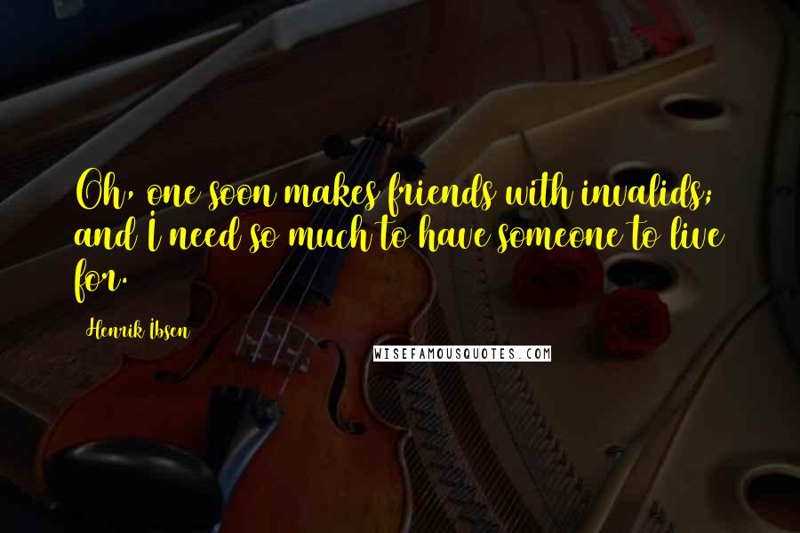 Henrik Ibsen Quotes: Oh, one soon makes friends with invalids; and I need so much to have someone to live for.