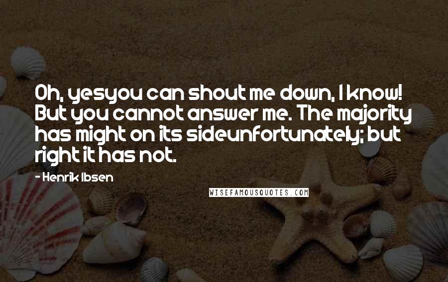 Henrik Ibsen Quotes: Oh, yesyou can shout me down, I know! But you cannot answer me. The majority has might on its sideunfortunately; but right it has not.