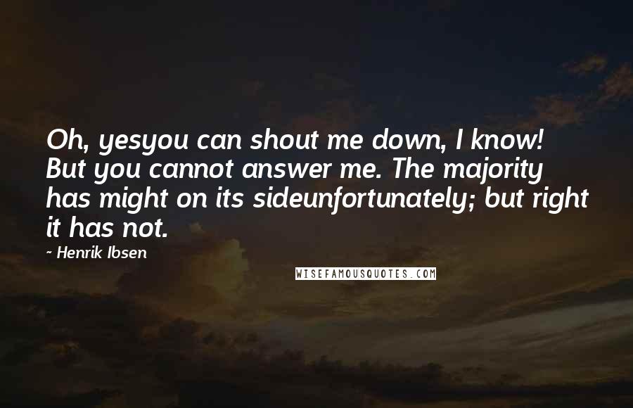 Henrik Ibsen Quotes: Oh, yesyou can shout me down, I know! But you cannot answer me. The majority has might on its sideunfortunately; but right it has not.