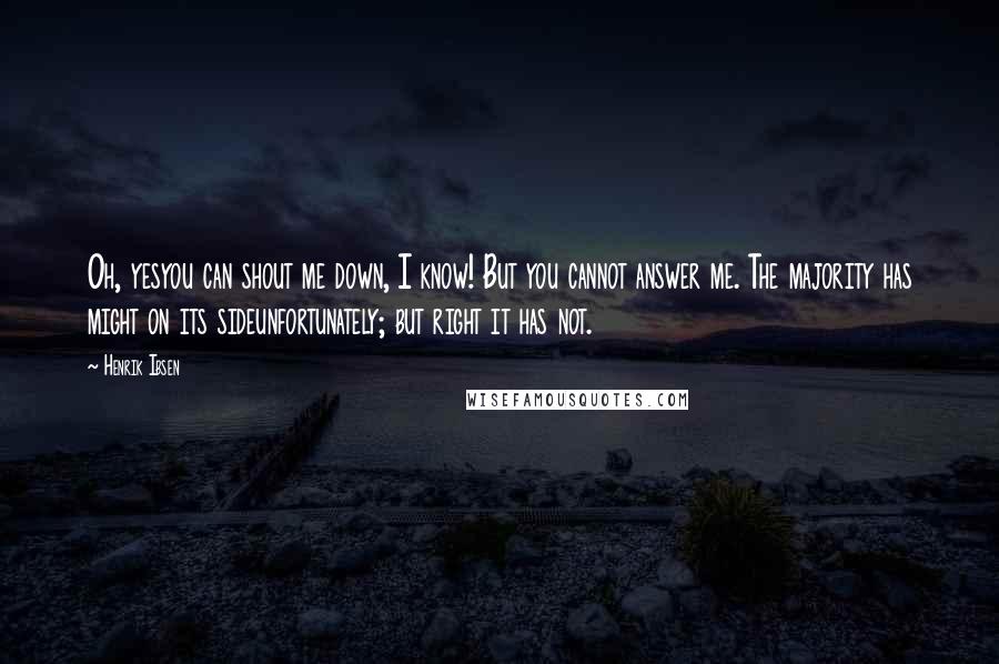 Henrik Ibsen Quotes: Oh, yesyou can shout me down, I know! But you cannot answer me. The majority has might on its sideunfortunately; but right it has not.