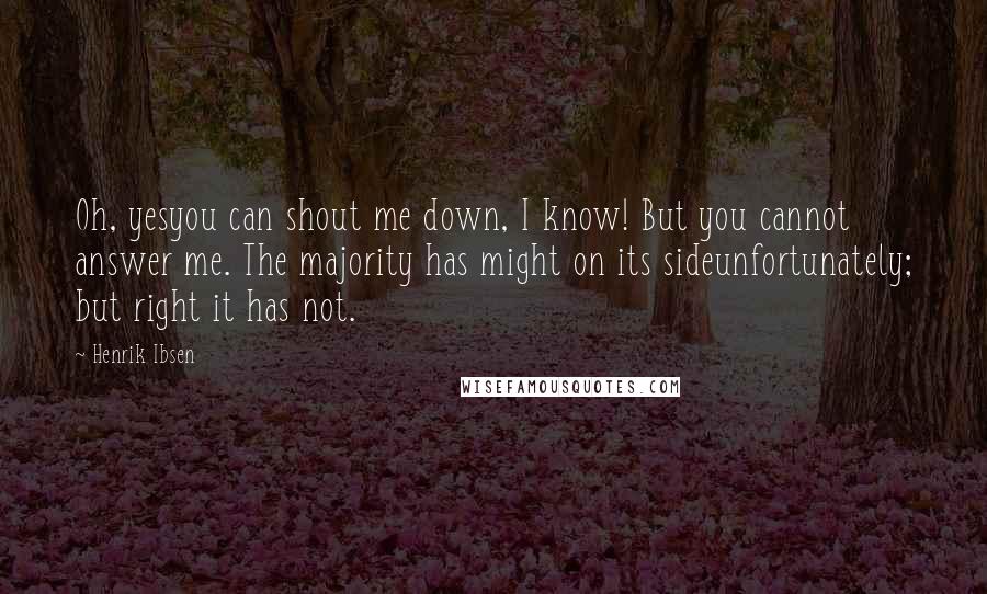 Henrik Ibsen Quotes: Oh, yesyou can shout me down, I know! But you cannot answer me. The majority has might on its sideunfortunately; but right it has not.