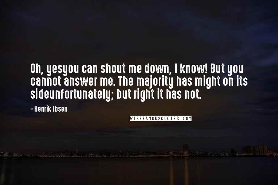 Henrik Ibsen Quotes: Oh, yesyou can shout me down, I know! But you cannot answer me. The majority has might on its sideunfortunately; but right it has not.