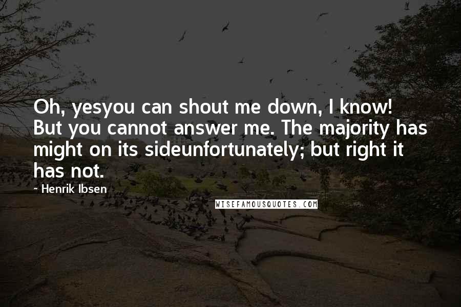 Henrik Ibsen Quotes: Oh, yesyou can shout me down, I know! But you cannot answer me. The majority has might on its sideunfortunately; but right it has not.