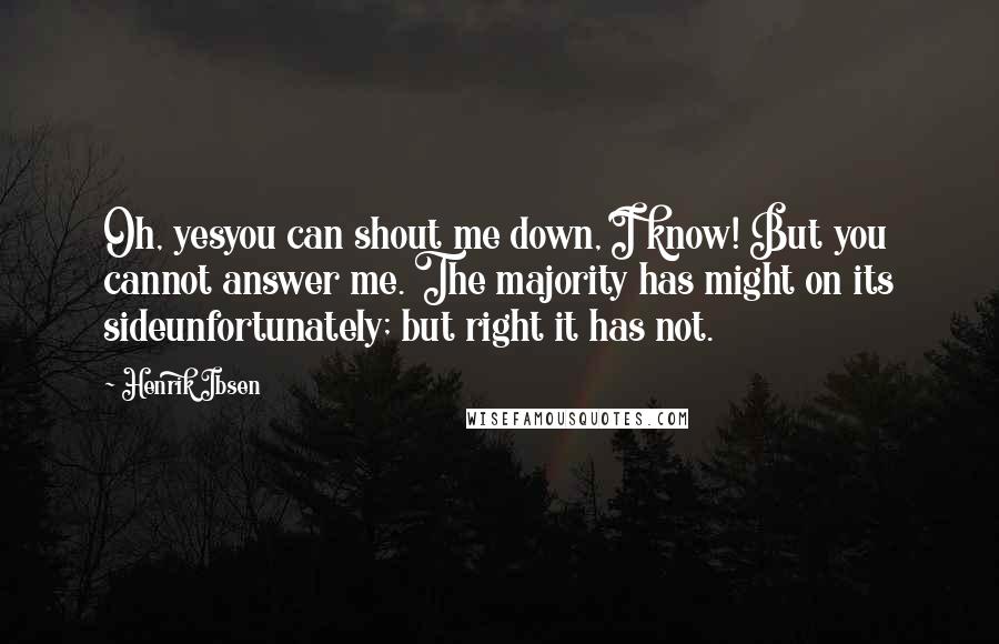 Henrik Ibsen Quotes: Oh, yesyou can shout me down, I know! But you cannot answer me. The majority has might on its sideunfortunately; but right it has not.