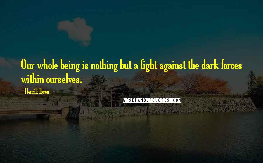 Henrik Ibsen Quotes: Our whole being is nothing but a fight against the dark forces within ourselves.