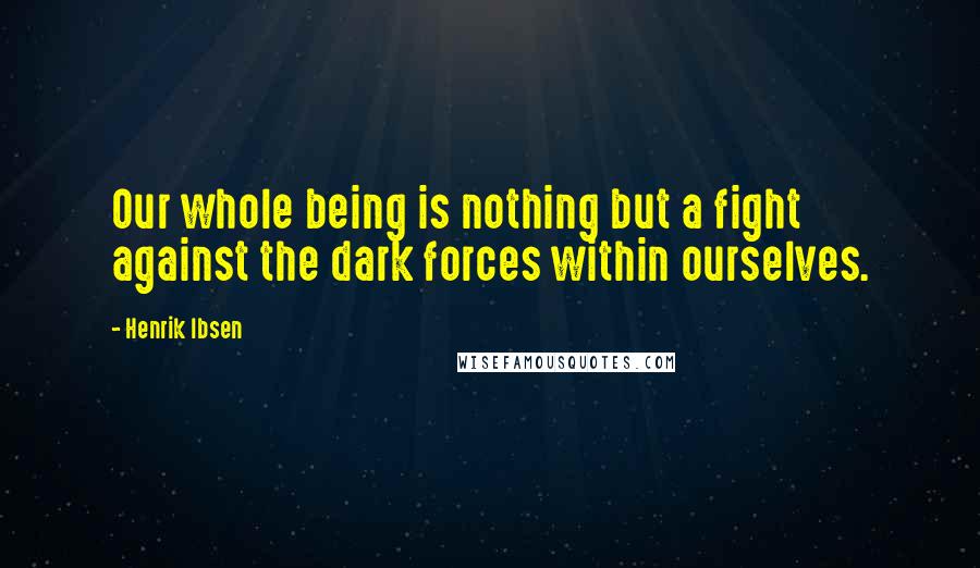 Henrik Ibsen Quotes: Our whole being is nothing but a fight against the dark forces within ourselves.