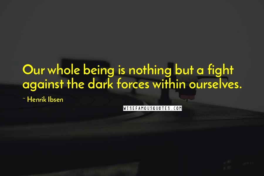 Henrik Ibsen Quotes: Our whole being is nothing but a fight against the dark forces within ourselves.