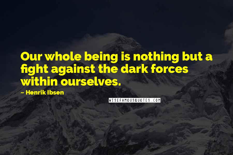 Henrik Ibsen Quotes: Our whole being is nothing but a fight against the dark forces within ourselves.