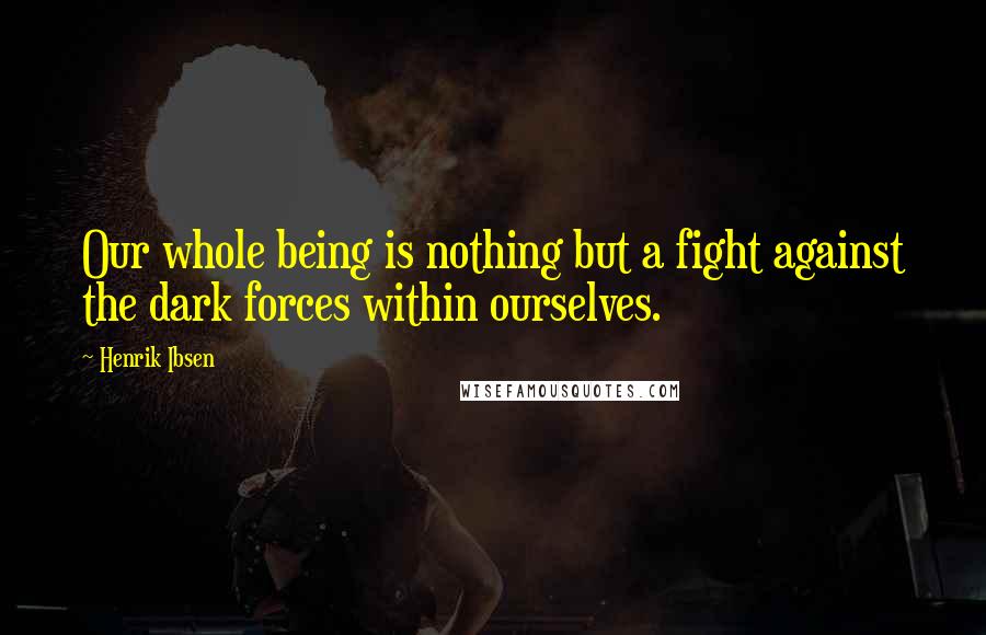 Henrik Ibsen Quotes: Our whole being is nothing but a fight against the dark forces within ourselves.