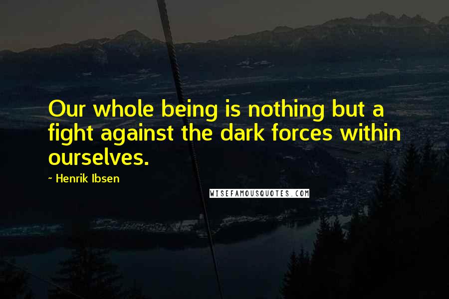 Henrik Ibsen Quotes: Our whole being is nothing but a fight against the dark forces within ourselves.