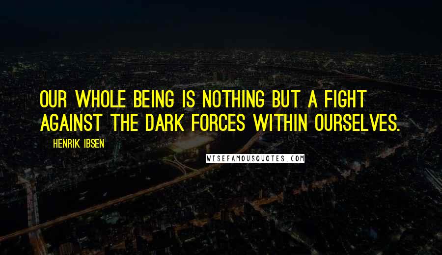 Henrik Ibsen Quotes: Our whole being is nothing but a fight against the dark forces within ourselves.