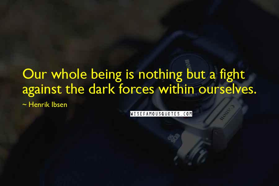 Henrik Ibsen Quotes: Our whole being is nothing but a fight against the dark forces within ourselves.
