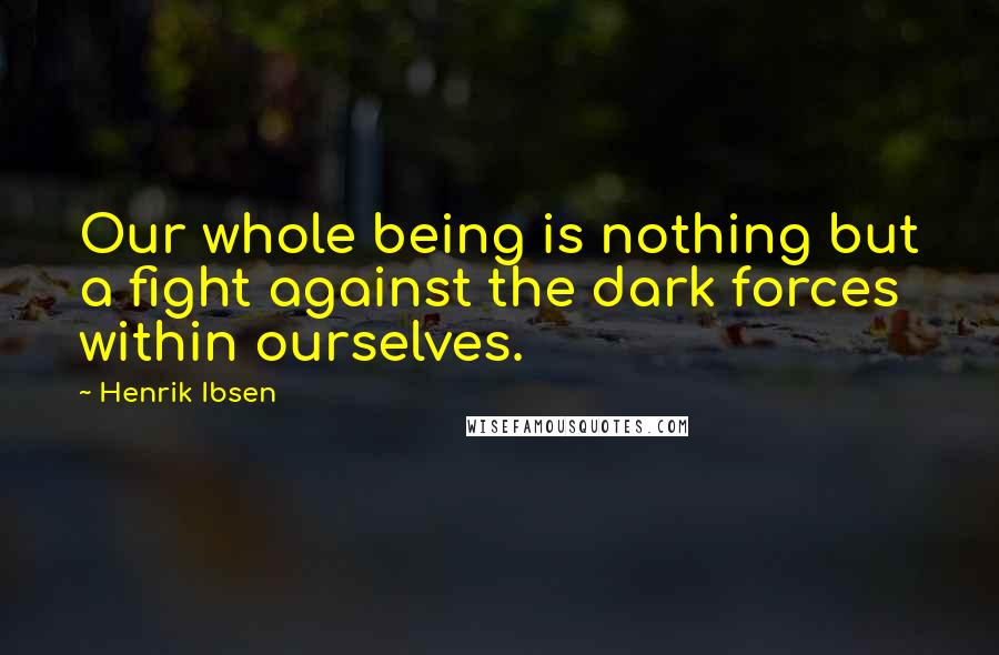 Henrik Ibsen Quotes: Our whole being is nothing but a fight against the dark forces within ourselves.