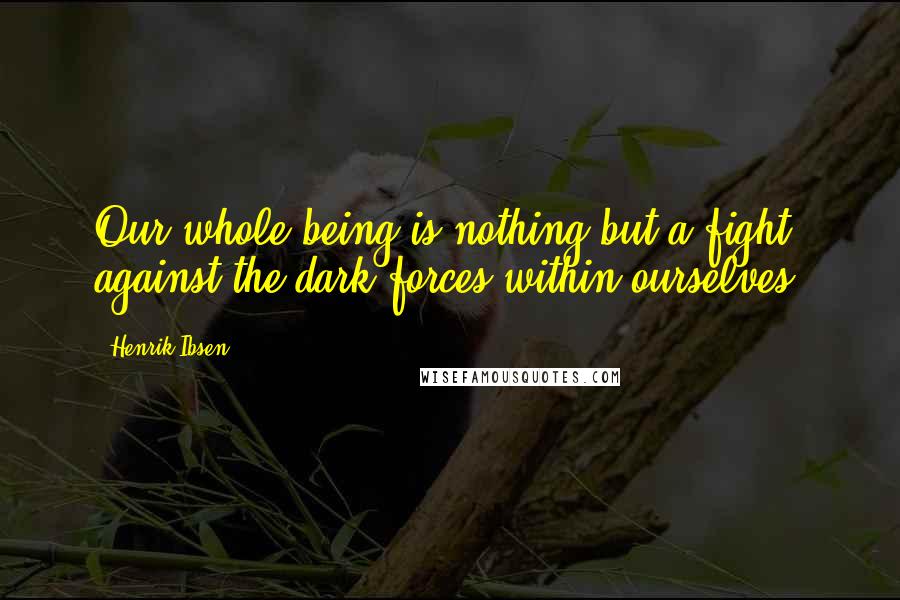 Henrik Ibsen Quotes: Our whole being is nothing but a fight against the dark forces within ourselves.