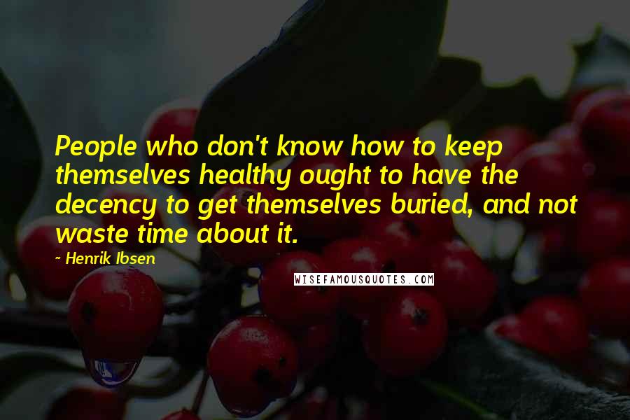 Henrik Ibsen Quotes: People who don't know how to keep themselves healthy ought to have the decency to get themselves buried, and not waste time about it.