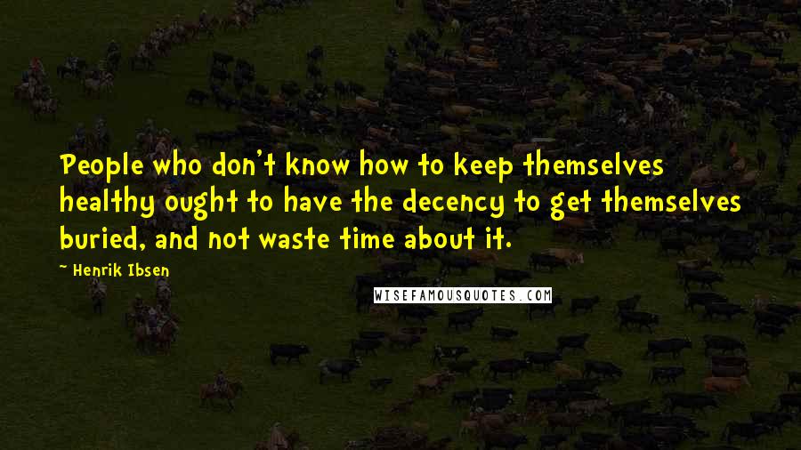 Henrik Ibsen Quotes: People who don't know how to keep themselves healthy ought to have the decency to get themselves buried, and not waste time about it.