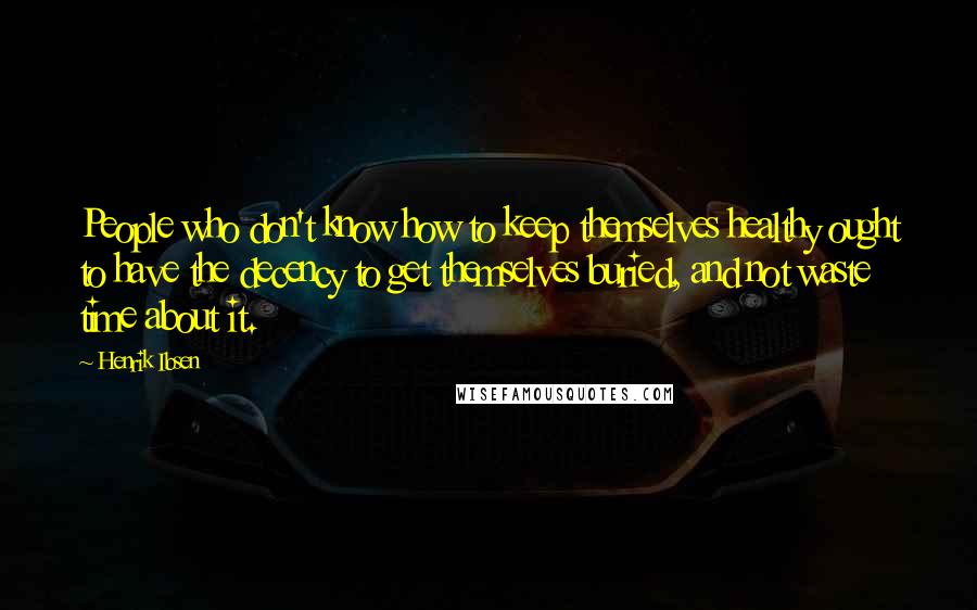 Henrik Ibsen Quotes: People who don't know how to keep themselves healthy ought to have the decency to get themselves buried, and not waste time about it.