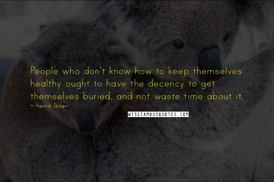 Henrik Ibsen Quotes: People who don't know how to keep themselves healthy ought to have the decency to get themselves buried, and not waste time about it.