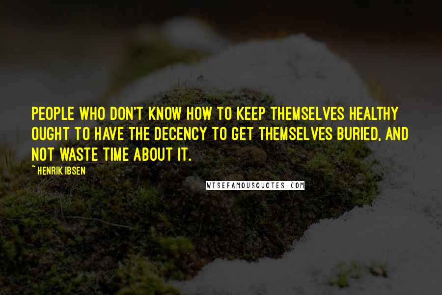 Henrik Ibsen Quotes: People who don't know how to keep themselves healthy ought to have the decency to get themselves buried, and not waste time about it.