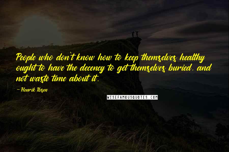 Henrik Ibsen Quotes: People who don't know how to keep themselves healthy ought to have the decency to get themselves buried, and not waste time about it.