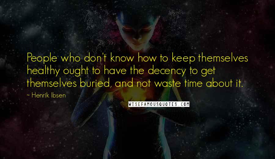 Henrik Ibsen Quotes: People who don't know how to keep themselves healthy ought to have the decency to get themselves buried, and not waste time about it.