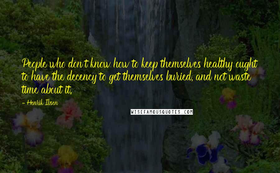 Henrik Ibsen Quotes: People who don't know how to keep themselves healthy ought to have the decency to get themselves buried, and not waste time about it.
