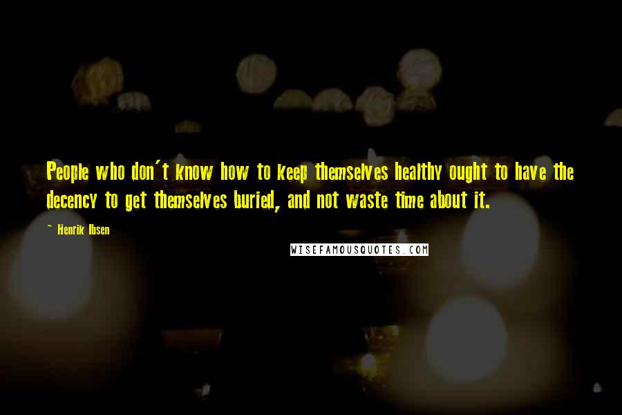 Henrik Ibsen Quotes: People who don't know how to keep themselves healthy ought to have the decency to get themselves buried, and not waste time about it.