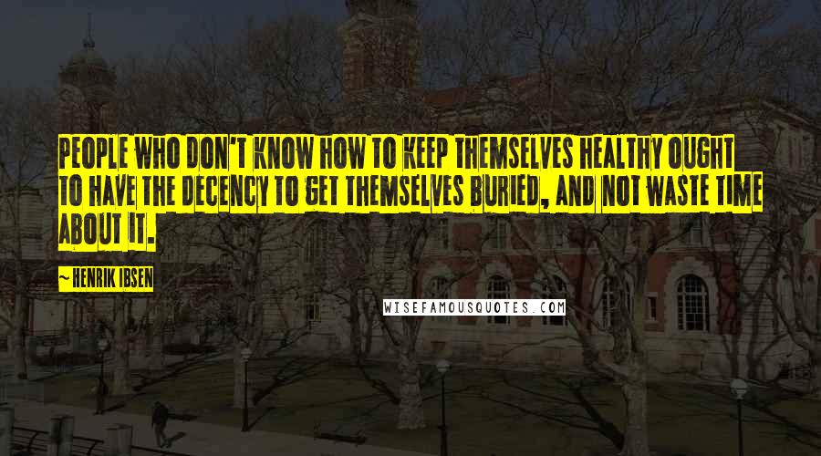 Henrik Ibsen Quotes: People who don't know how to keep themselves healthy ought to have the decency to get themselves buried, and not waste time about it.