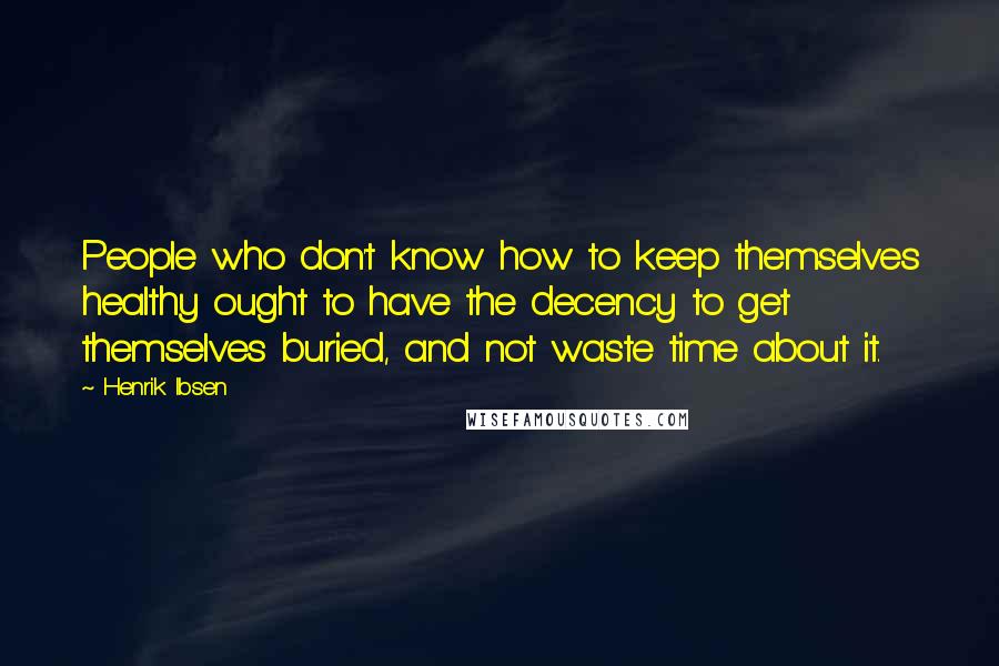 Henrik Ibsen Quotes: People who don't know how to keep themselves healthy ought to have the decency to get themselves buried, and not waste time about it.