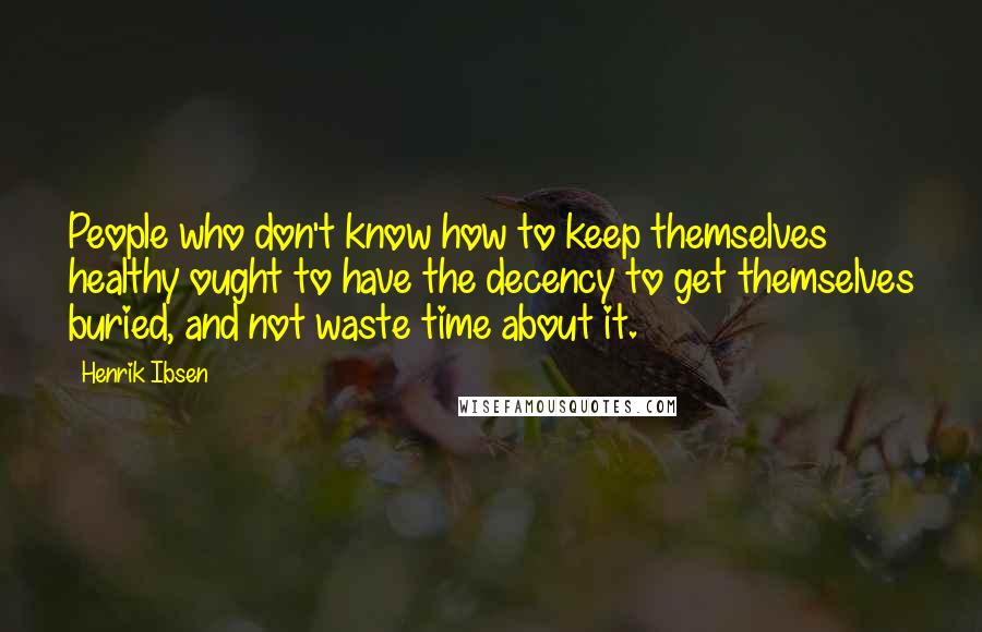 Henrik Ibsen Quotes: People who don't know how to keep themselves healthy ought to have the decency to get themselves buried, and not waste time about it.