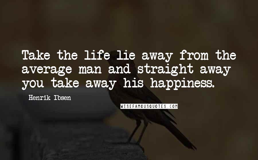 Henrik Ibsen Quotes: Take the life-lie away from the average man and straight away you take away his happiness.