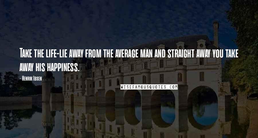 Henrik Ibsen Quotes: Take the life-lie away from the average man and straight away you take away his happiness.