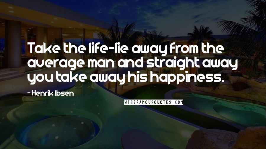Henrik Ibsen Quotes: Take the life-lie away from the average man and straight away you take away his happiness.