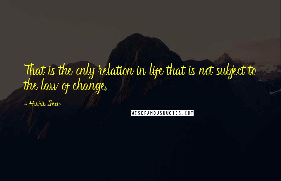 Henrik Ibsen Quotes: That is the only relation in life that is not subject to the law of change.
